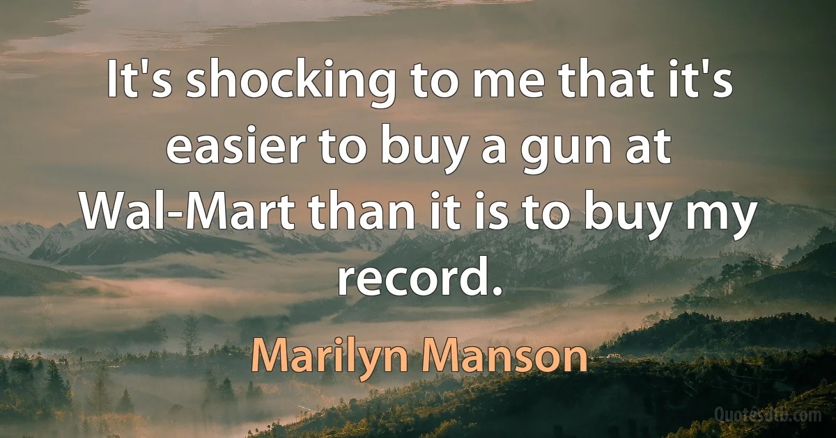 It's shocking to me that it's easier to buy a gun at Wal-Mart than it is to buy my record. (Marilyn Manson)