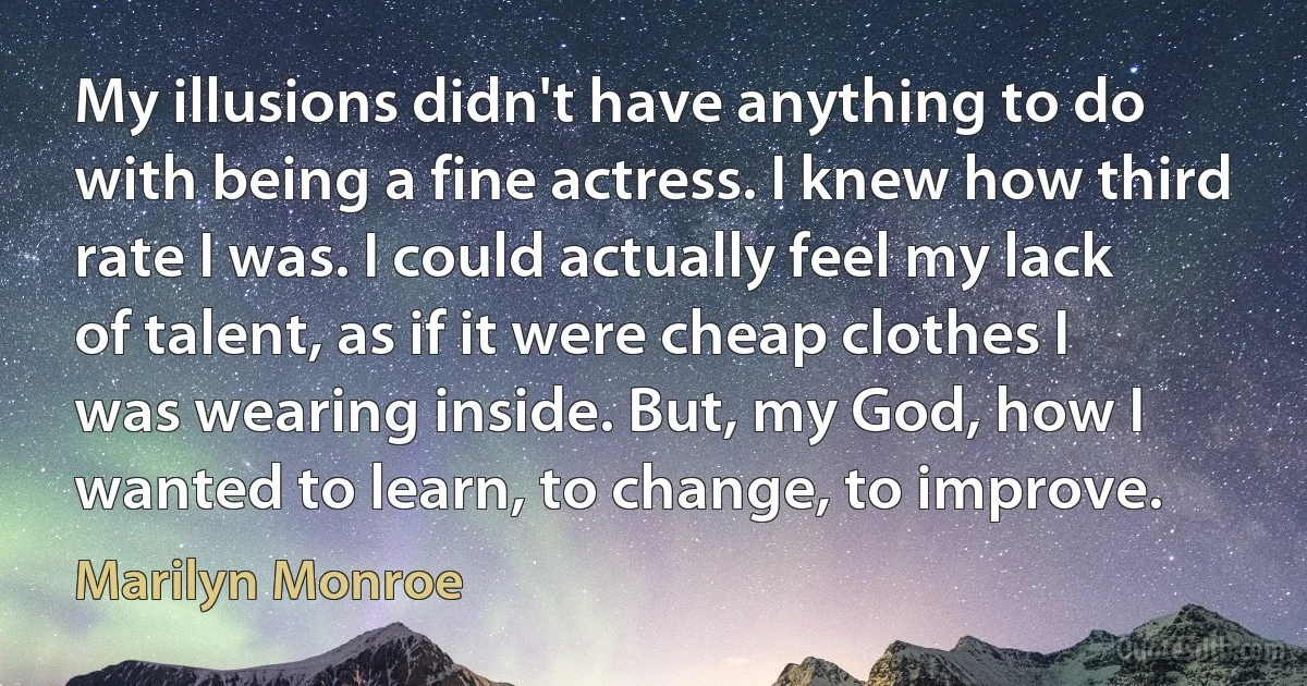 My illusions didn't have anything to do with being a fine actress. I knew how third rate I was. I could actually feel my lack of talent, as if it were cheap clothes I was wearing inside. But, my God, how I wanted to learn, to change, to improve. (Marilyn Monroe)