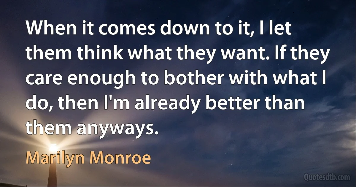 When it comes down to it, I let them think what they want. If they care enough to bother with what I do, then I'm already better than them anyways. (Marilyn Monroe)