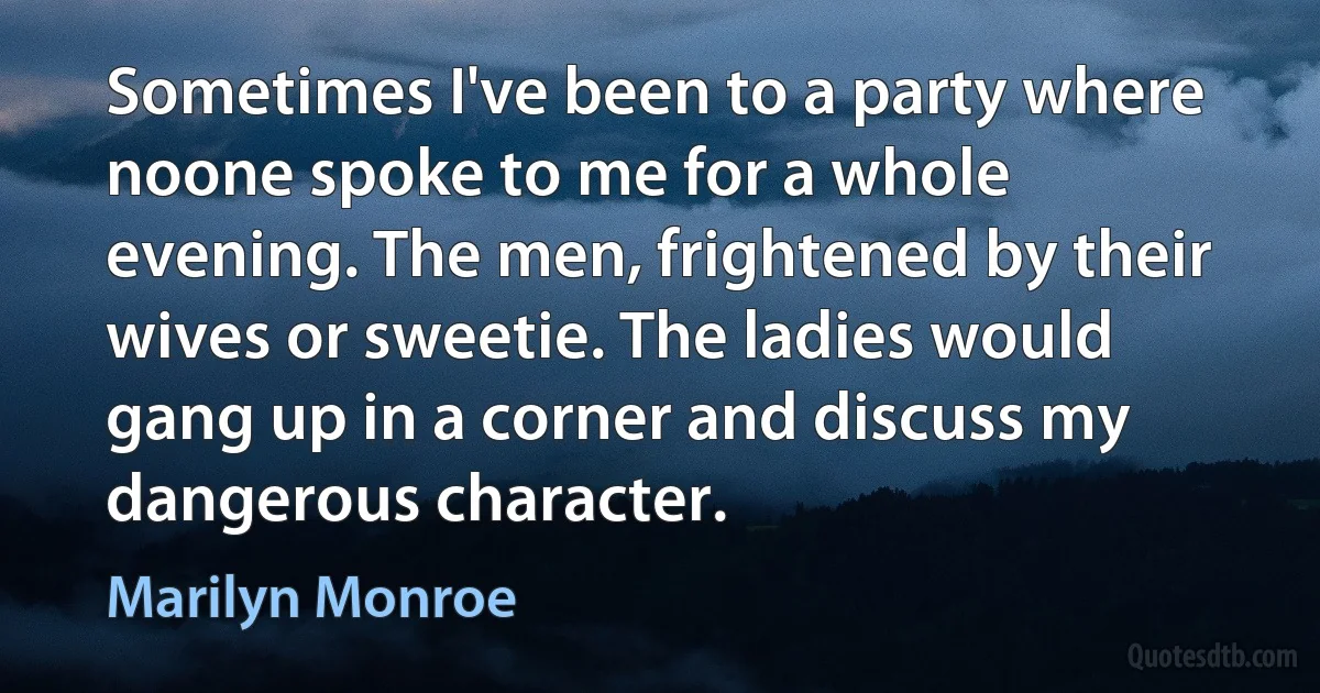 Sometimes I've been to a party where noone spoke to me for a whole evening. The men, frightened by their wives or sweetie. The ladies would gang up in a corner and discuss my dangerous character. (Marilyn Monroe)