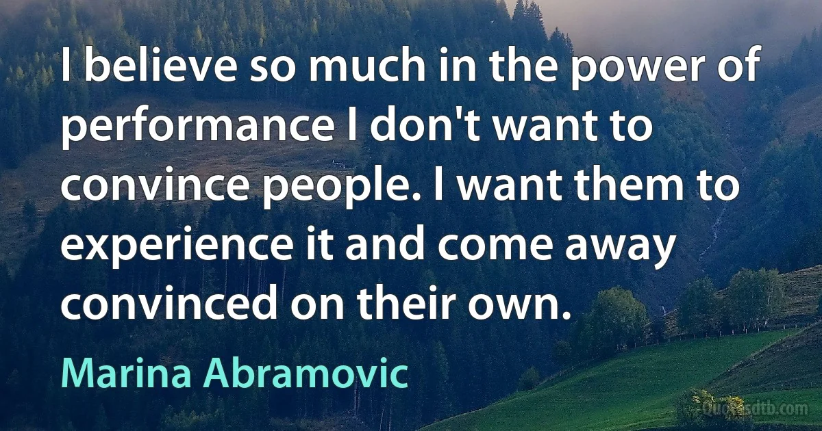 I believe so much in the power of performance I don't want to convince people. I want them to experience it and come away convinced on their own. (Marina Abramovic)