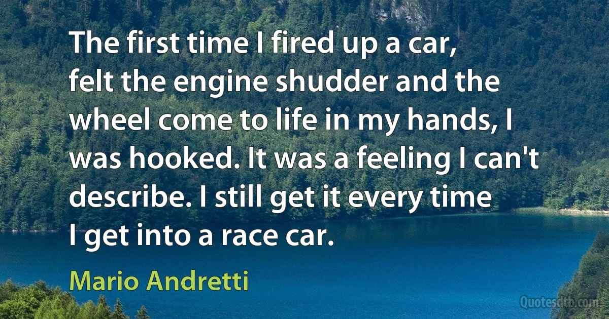 The first time I fired up a car, felt the engine shudder and the wheel come to life in my hands, I was hooked. It was a feeling I can't describe. I still get it every time I get into a race car. (Mario Andretti)