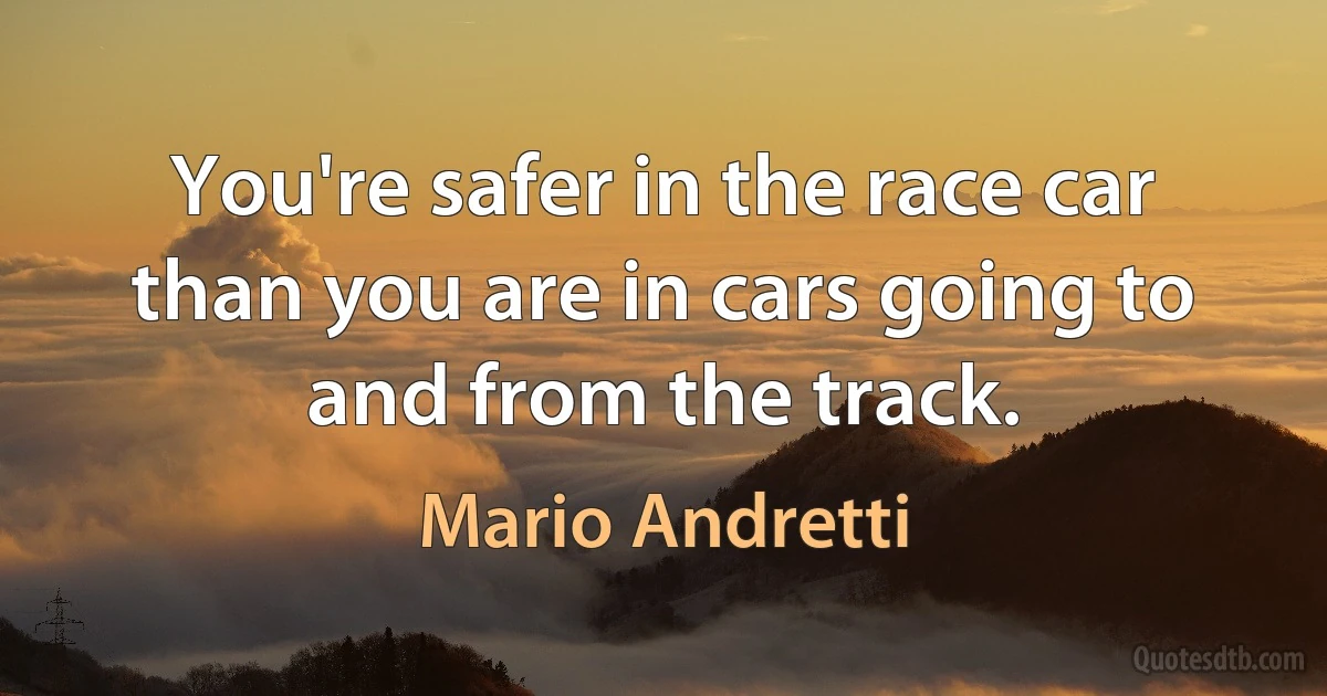 You're safer in the race car than you are in cars going to and from the track. (Mario Andretti)