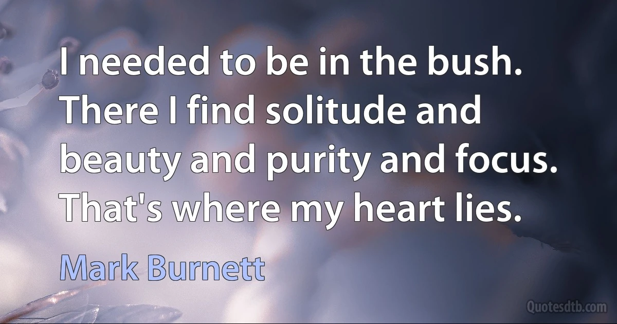 I needed to be in the bush. There I find solitude and beauty and purity and focus. That's where my heart lies. (Mark Burnett)