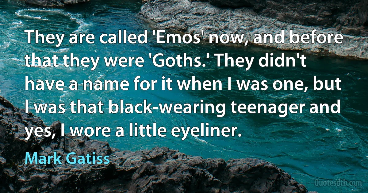 They are called 'Emos' now, and before that they were 'Goths.' They didn't have a name for it when I was one, but I was that black-wearing teenager and yes, I wore a little eyeliner. (Mark Gatiss)