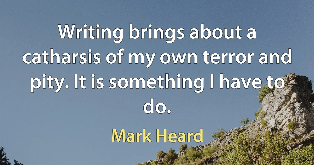 Writing brings about a catharsis of my own terror and pity. It is something I have to do. (Mark Heard)