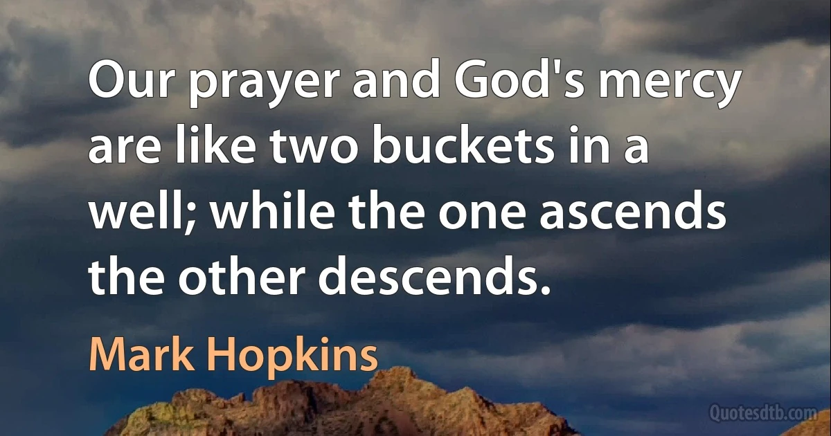 Our prayer and God's mercy are like two buckets in a well; while the one ascends the other descends. (Mark Hopkins)