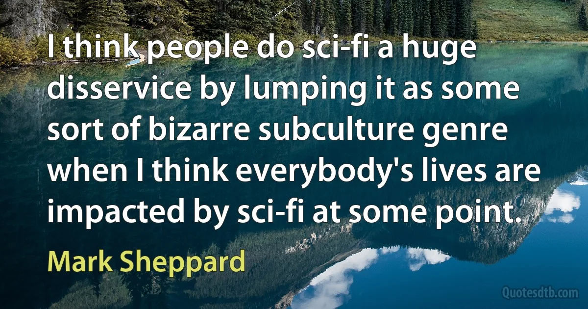 I think people do sci-fi a huge disservice by lumping it as some sort of bizarre subculture genre when I think everybody's lives are impacted by sci-fi at some point. (Mark Sheppard)