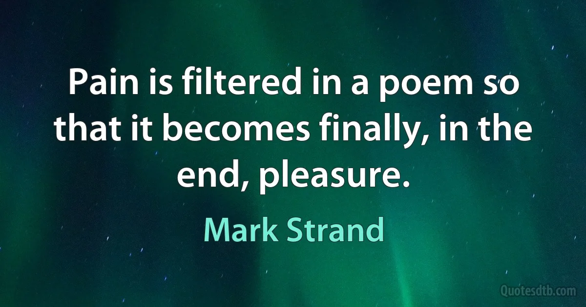 Pain is filtered in a poem so that it becomes finally, in the end, pleasure. (Mark Strand)