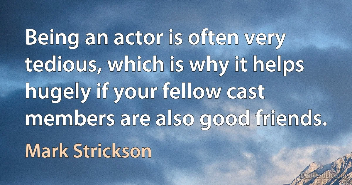 Being an actor is often very tedious, which is why it helps hugely if your fellow cast members are also good friends. (Mark Strickson)