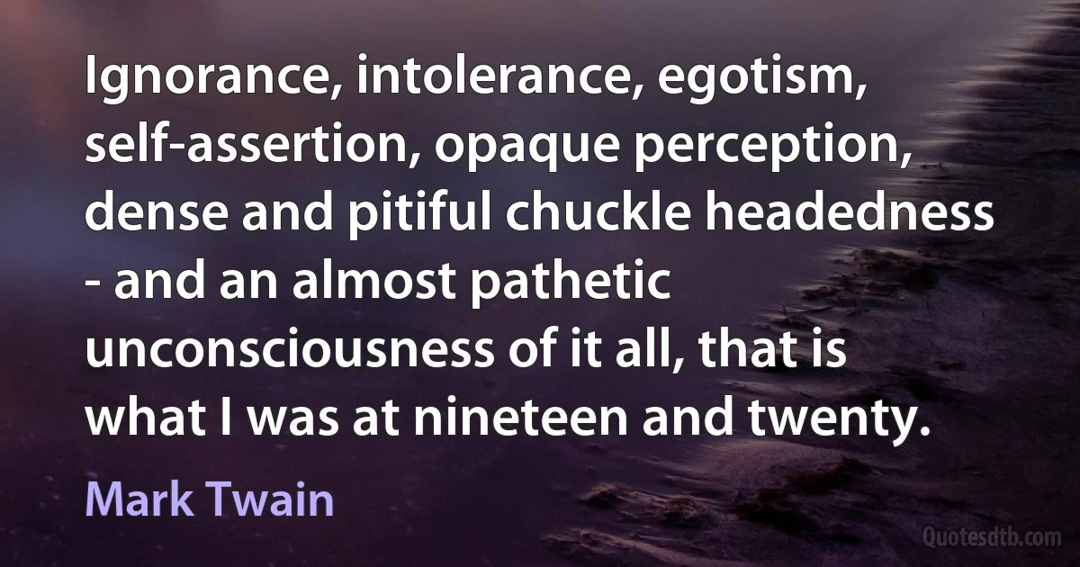 Ignorance, intolerance, egotism, self-assertion, opaque perception, dense and pitiful chuckle headedness - and an almost pathetic unconsciousness of it all, that is what I was at nineteen and twenty. (Mark Twain)