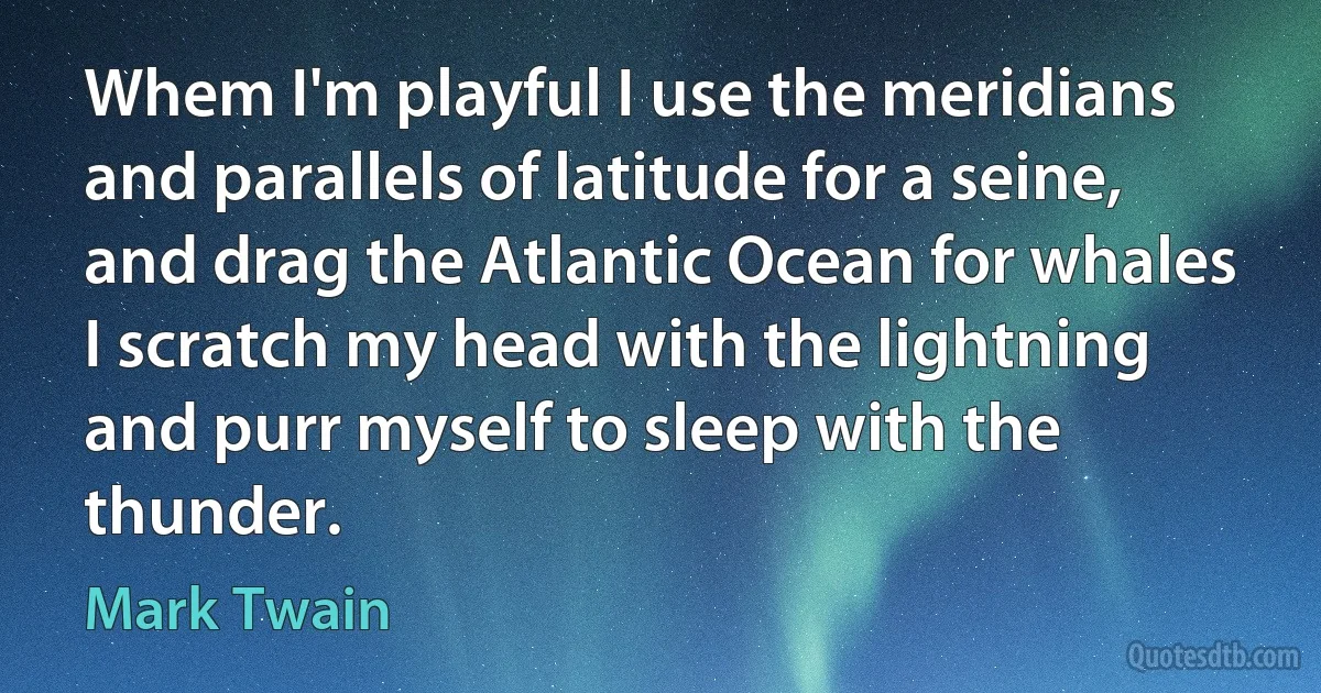 Whem I'm playful I use the meridians and parallels of latitude for a seine, and drag the Atlantic Ocean for whales I scratch my head with the lightning and purr myself to sleep with the thunder. (Mark Twain)