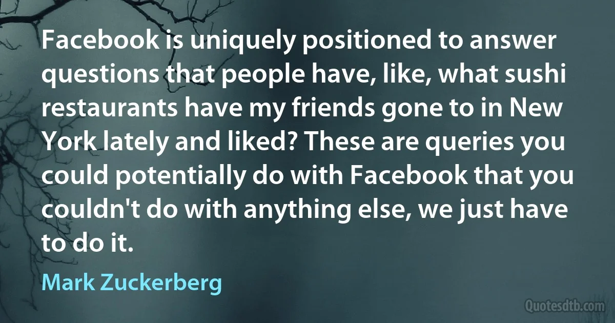 Facebook is uniquely positioned to answer questions that people have, like, what sushi restaurants have my friends gone to in New York lately and liked? These are queries you could potentially do with Facebook that you couldn't do with anything else, we just have to do it. (Mark Zuckerberg)