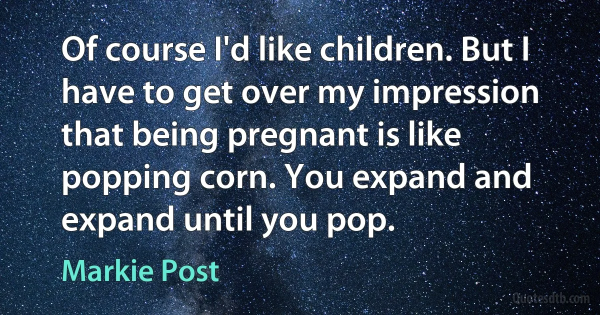 Of course I'd like children. But I have to get over my impression that being pregnant is like popping corn. You expand and expand until you pop. (Markie Post)