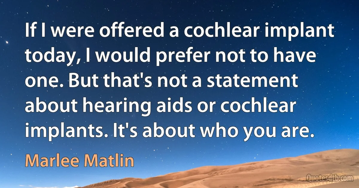 If I were offered a cochlear implant today, I would prefer not to have one. But that's not a statement about hearing aids or cochlear implants. It's about who you are. (Marlee Matlin)