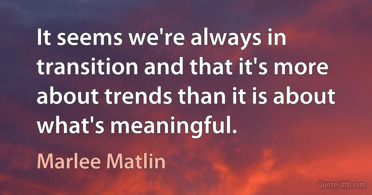 It seems we're always in transition and that it's more about trends than it is about what's meaningful. (Marlee Matlin)