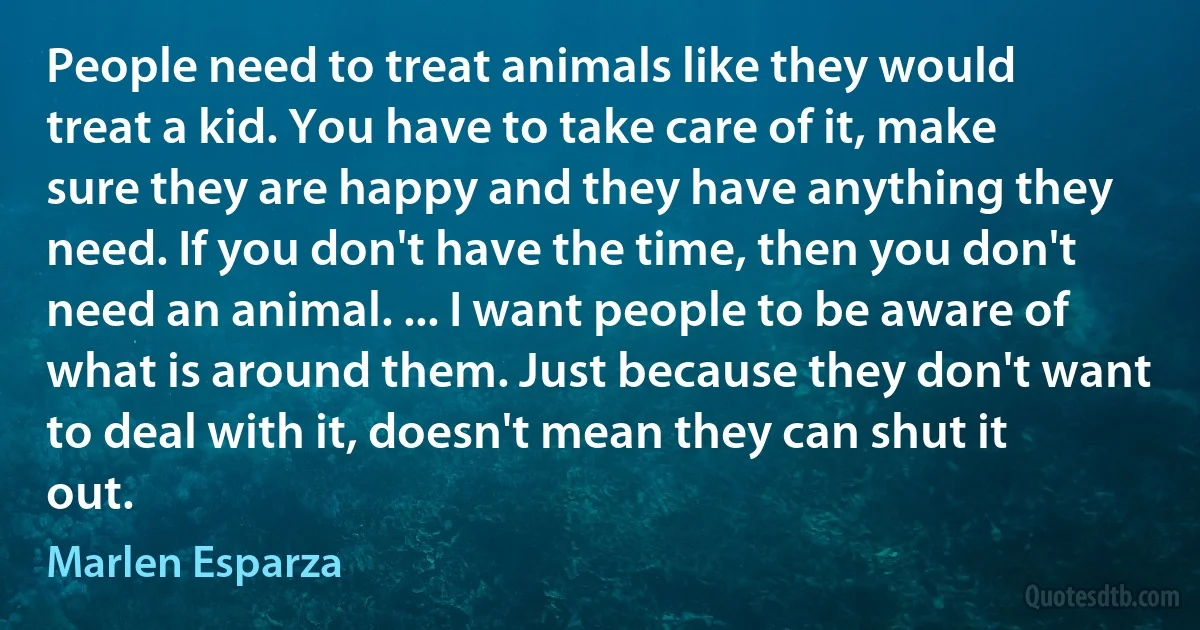 People need to treat animals like they would treat a kid. You have to take care of it, make sure they are happy and they have anything they need. If you don't have the time, then you don't need an animal. ... I want people to be aware of what is around them. Just because they don't want to deal with it, doesn't mean they can shut it out. (Marlen Esparza)