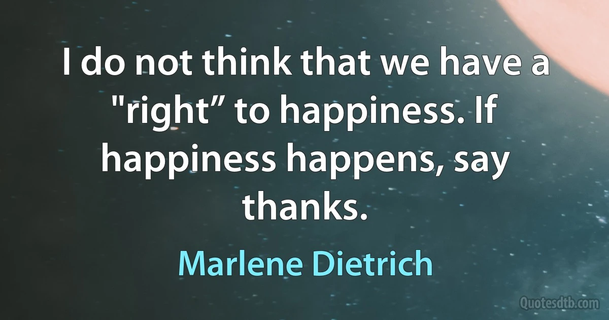 I do not think that we have a "right” to happiness. If happiness happens, say thanks. (Marlene Dietrich)