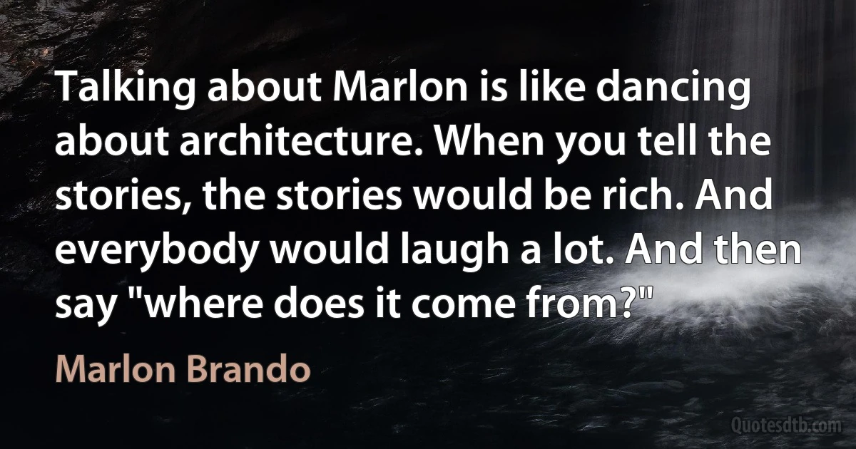 Talking about Marlon is like dancing about architecture. When you tell the stories, the stories would be rich. And everybody would laugh a lot. And then say "where does it come from?" (Marlon Brando)