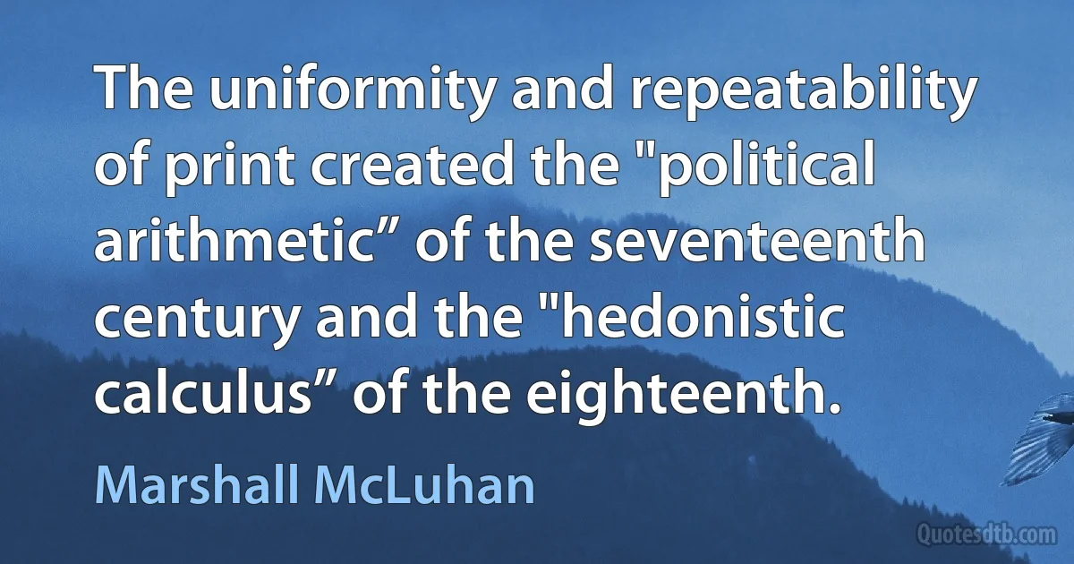 The uniformity and repeatability of print created the "political arithmetic” of the seventeenth century and the "hedonistic calculus” of the eighteenth. (Marshall McLuhan)