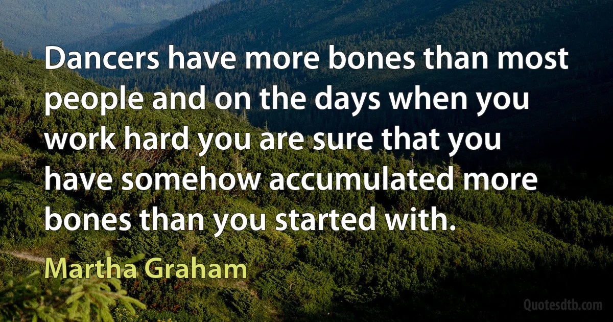 Dancers have more bones than most people and on the days when you work hard you are sure that you have somehow accumulated more bones than you started with. (Martha Graham)