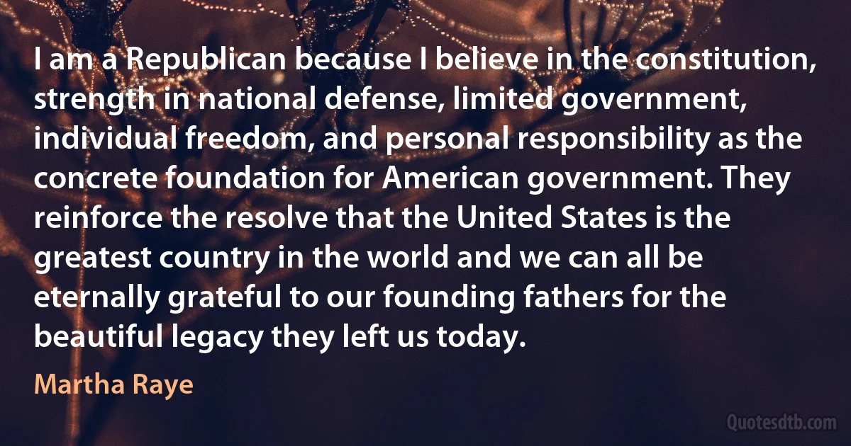 I am a Republican because I believe in the constitution, strength in national defense, limited government, individual freedom, and personal responsibility as the concrete foundation for American government. They reinforce the resolve that the United States is the greatest country in the world and we can all be eternally grateful to our founding fathers for the beautiful legacy they left us today. (Martha Raye)