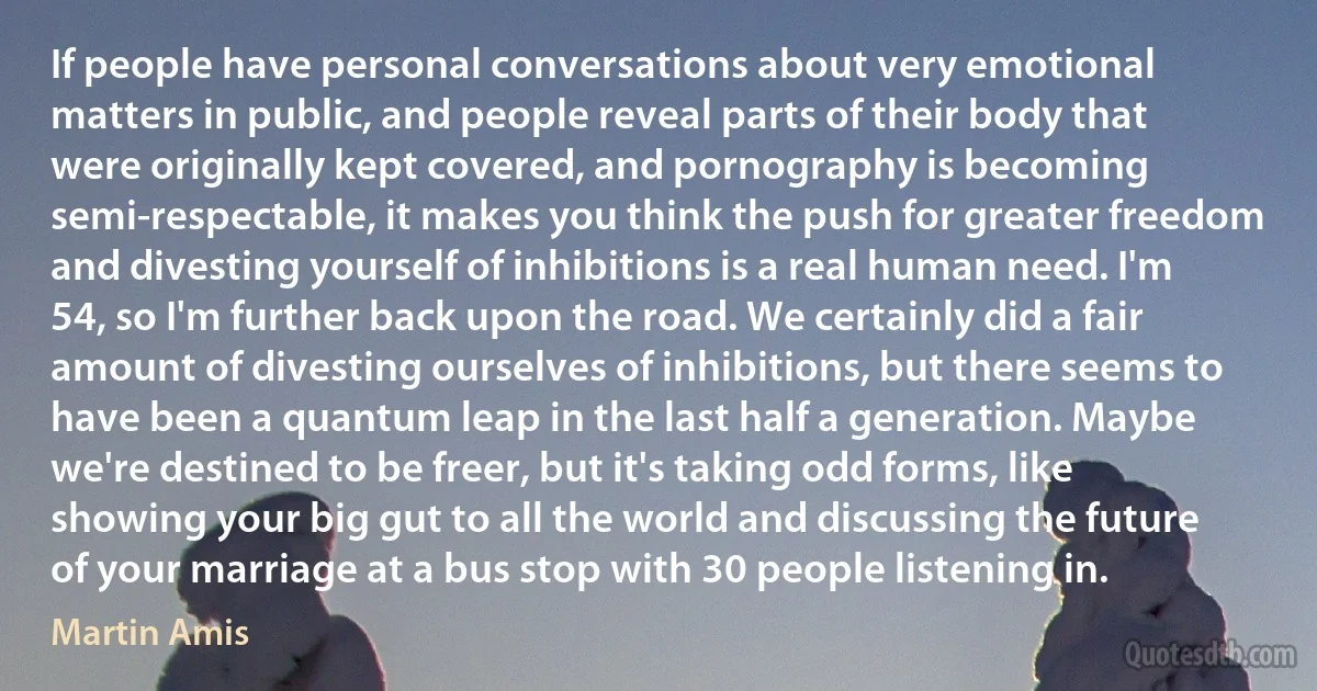 If people have personal conversations about very emotional matters in public, and people reveal parts of their body that were originally kept covered, and pornography is becoming semi-respectable, it makes you think the push for greater freedom and divesting yourself of inhibitions is a real human need. I'm 54, so I'm further back upon the road. We certainly did a fair amount of divesting ourselves of inhibitions, but there seems to have been a quantum leap in the last half a generation. Maybe we're destined to be freer, but it's taking odd forms, like showing your big gut to all the world and discussing the future of your marriage at a bus stop with 30 people listening in. (Martin Amis)