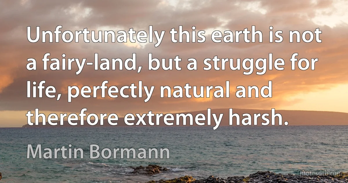 Unfortunately this earth is not a fairy-land, but a struggle for life, perfectly natural and therefore extremely harsh. (Martin Bormann)