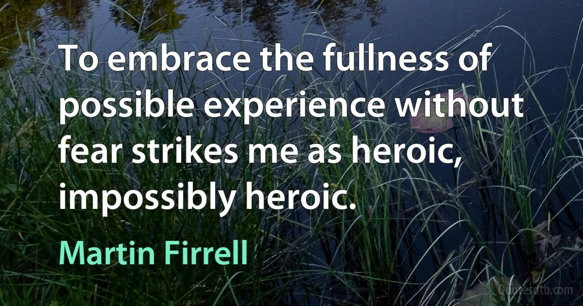 To embrace the fullness of possible experience without fear strikes me as heroic, impossibly heroic. (Martin Firrell)