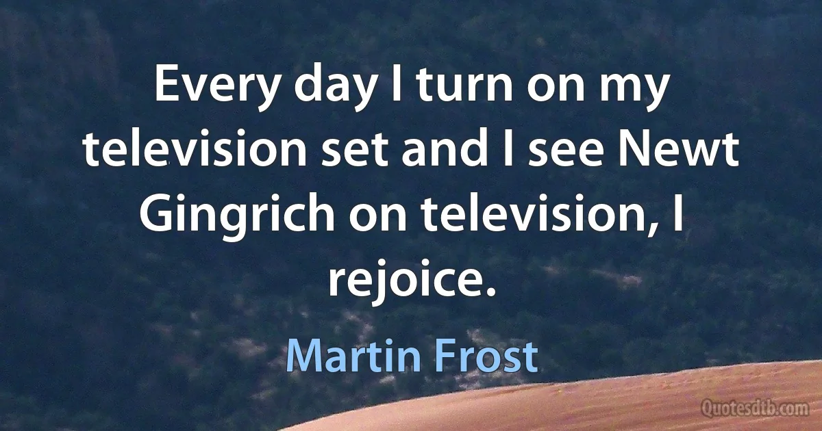 Every day I turn on my television set and I see Newt Gingrich on television, I rejoice. (Martin Frost)