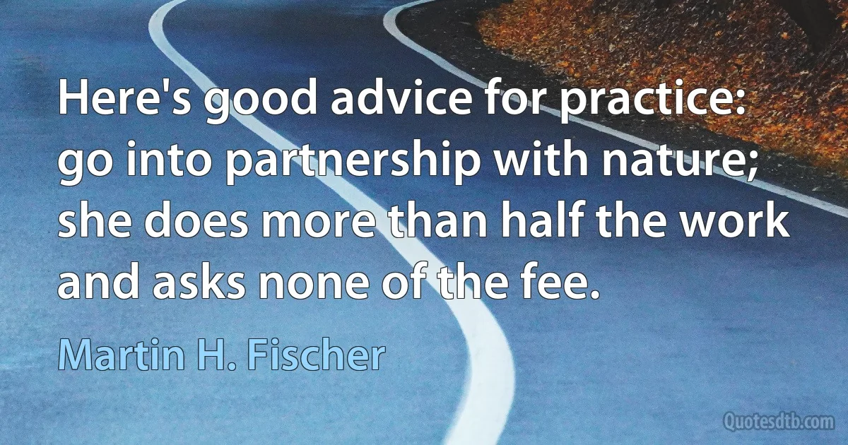 Here's good advice for practice: go into partnership with nature; she does more than half the work and asks none of the fee. (Martin H. Fischer)