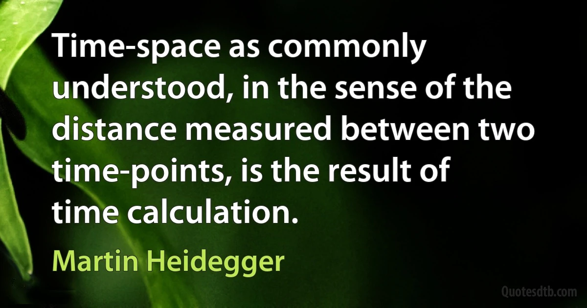 Time-space as commonly understood, in the sense of the distance measured between two time-points, is the result of time calculation. (Martin Heidegger)