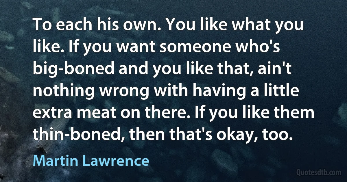 To each his own. You like what you like. If you want someone who's big-boned and you like that, ain't nothing wrong with having a little extra meat on there. If you like them thin-boned, then that's okay, too. (Martin Lawrence)