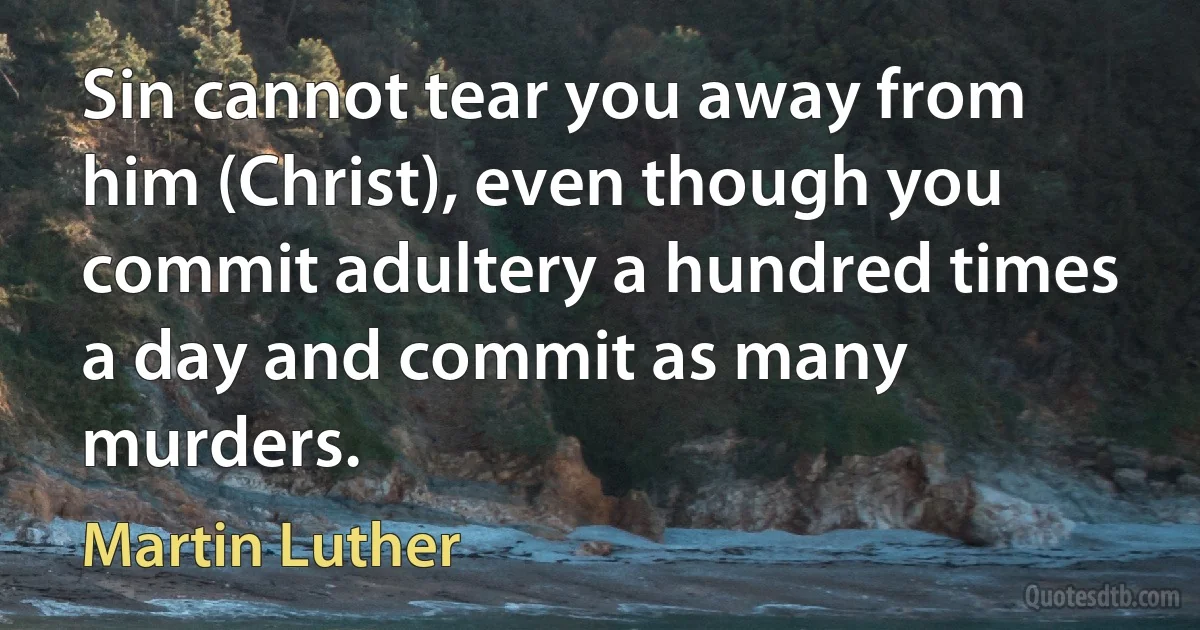 Sin cannot tear you away from him (Christ), even though you commit adultery a hundred times a day and commit as many murders. (Martin Luther)