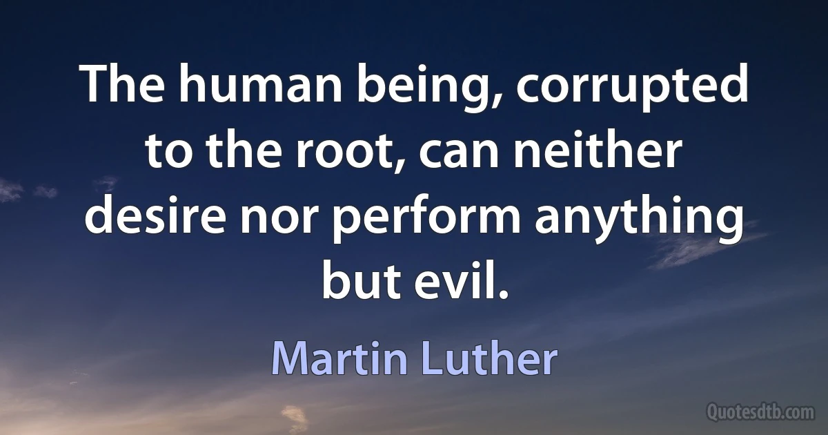 The human being, corrupted to the root, can neither desire nor perform anything but evil. (Martin Luther)