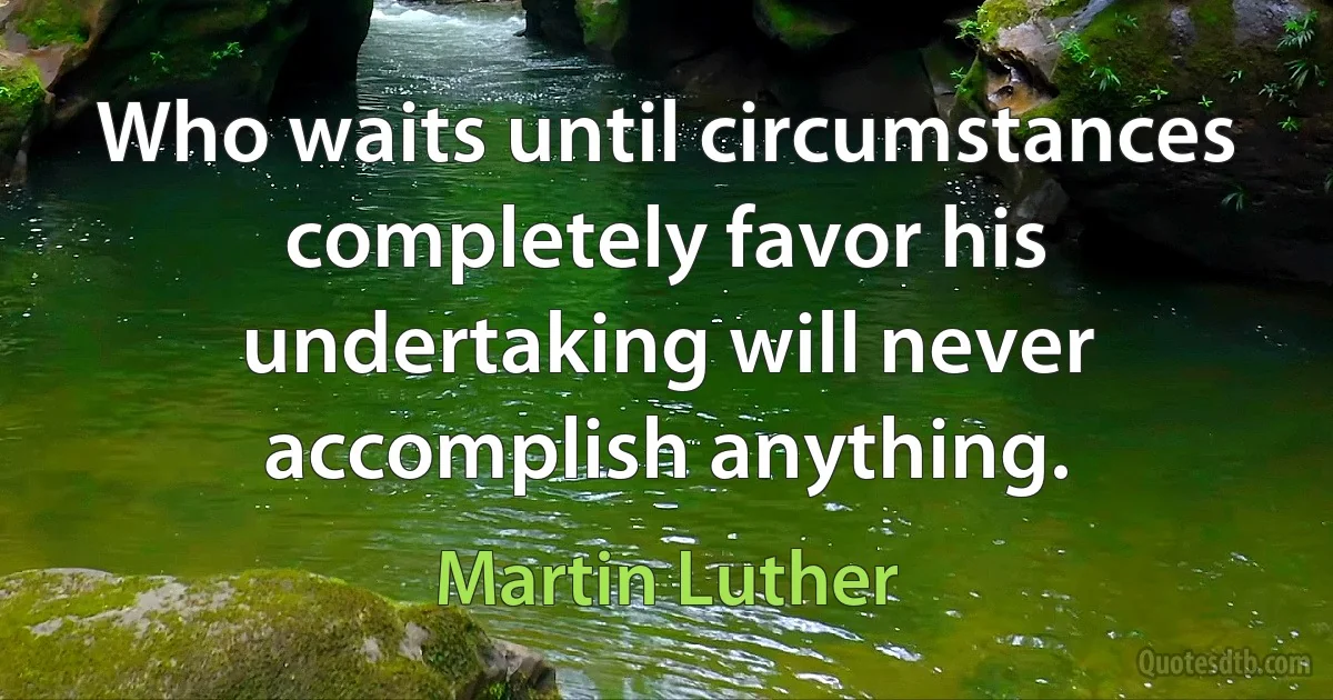 Who waits until circumstances completely favor his undertaking will never accomplish anything. (Martin Luther)