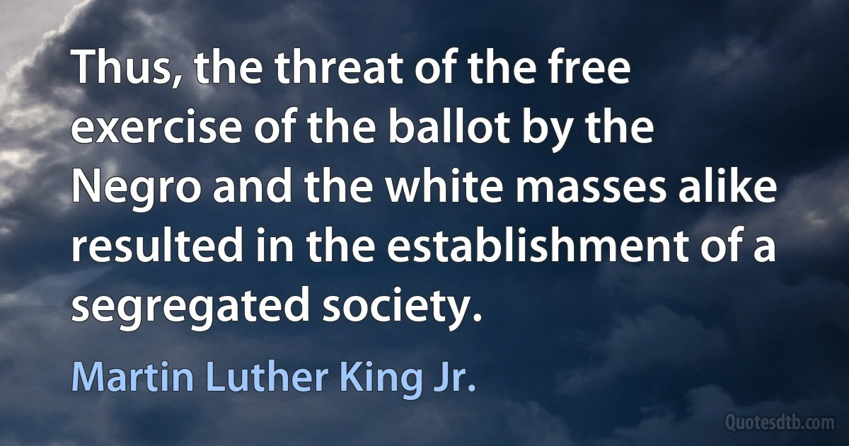 Thus, the threat of the free exercise of the ballot by the Negro and the white masses alike resulted in the establishment of a segregated society. (Martin Luther King Jr.)