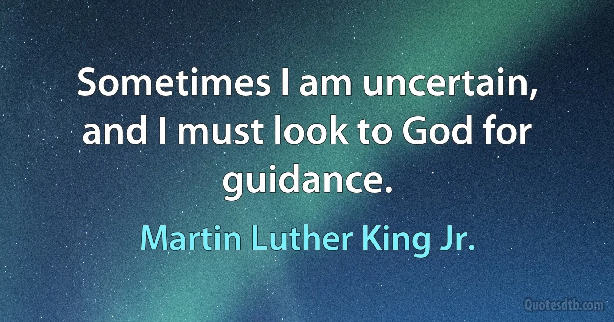 Sometimes I am uncertain, and I must look to God for guidance. (Martin Luther King Jr.)