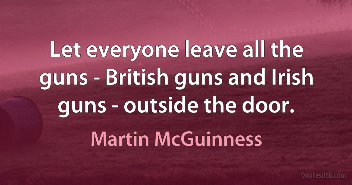 Let everyone leave all the guns - British guns and Irish guns - outside the door. (Martin McGuinness)