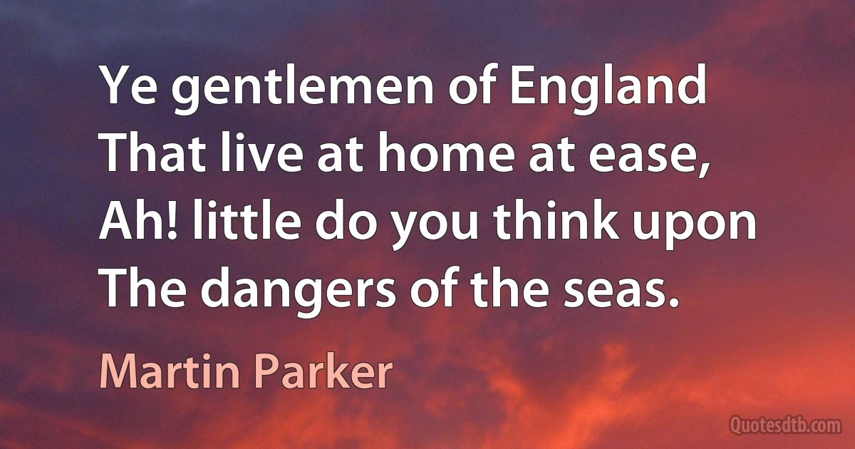 Ye gentlemen of England
That live at home at ease,
Ah! little do you think upon
The dangers of the seas. (Martin Parker)