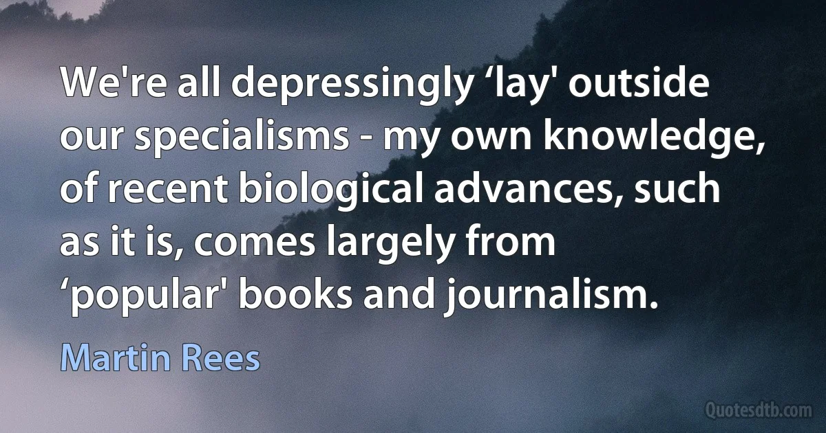 We're all depressingly ‘lay' outside our specialisms - my own knowledge, of recent biological advances, such as it is, comes largely from ‘popular' books and journalism. (Martin Rees)