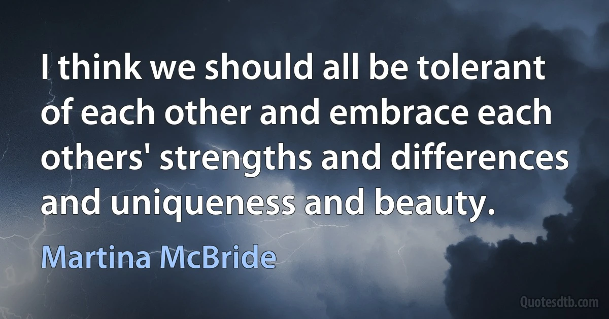 I think we should all be tolerant of each other and embrace each others' strengths and differences and uniqueness and beauty. (Martina McBride)