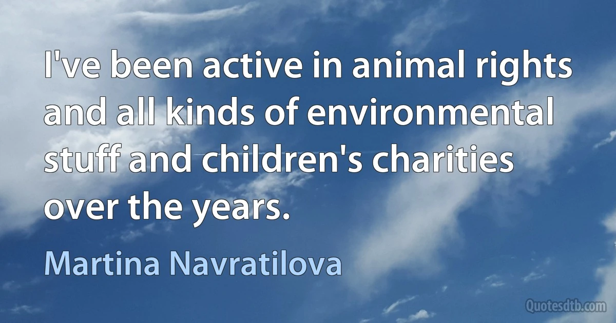 I've been active in animal rights and all kinds of environmental stuff and children's charities over the years. (Martina Navratilova)