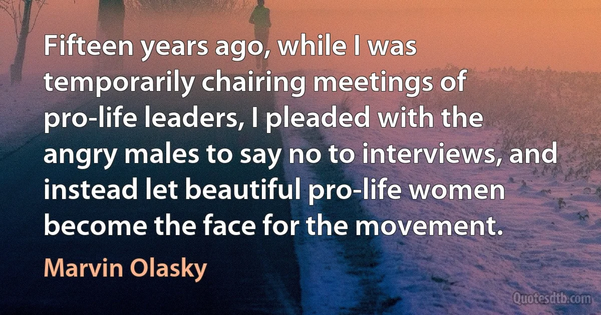 Fifteen years ago, while I was temporarily chairing meetings of pro-life leaders, I pleaded with the angry males to say no to interviews, and instead let beautiful pro-life women become the face for the movement. (Marvin Olasky)