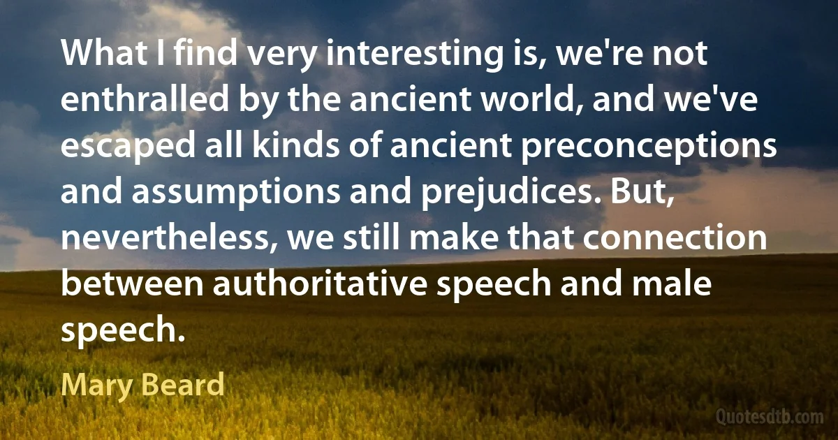 What I find very interesting is, we're not enthralled by the ancient world, and we've escaped all kinds of ancient preconceptions and assumptions and prejudices. But, nevertheless, we still make that connection between authoritative speech and male speech. (Mary Beard)