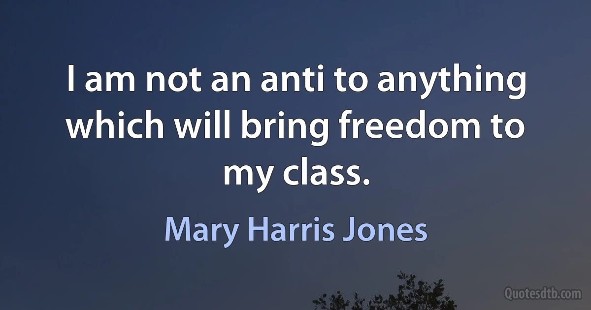 I am not an anti to anything which will bring freedom to my class. (Mary Harris Jones)