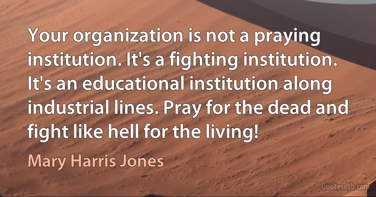 Your organization is not a praying institution. It's a fighting institution. It's an educational institution along industrial lines. Pray for the dead and fight like hell for the living! (Mary Harris Jones)