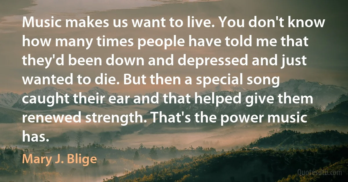 Music makes us want to live. You don't know how many times people have told me that they'd been down and depressed and just wanted to die. But then a special song caught their ear and that helped give them renewed strength. That's the power music has. (Mary J. Blige)