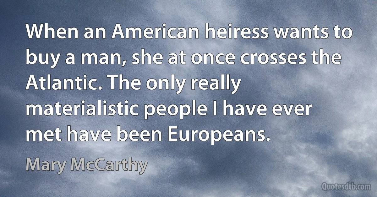 When an American heiress wants to buy a man, she at once crosses the Atlantic. The only really materialistic people I have ever met have been Europeans. (Mary McCarthy)