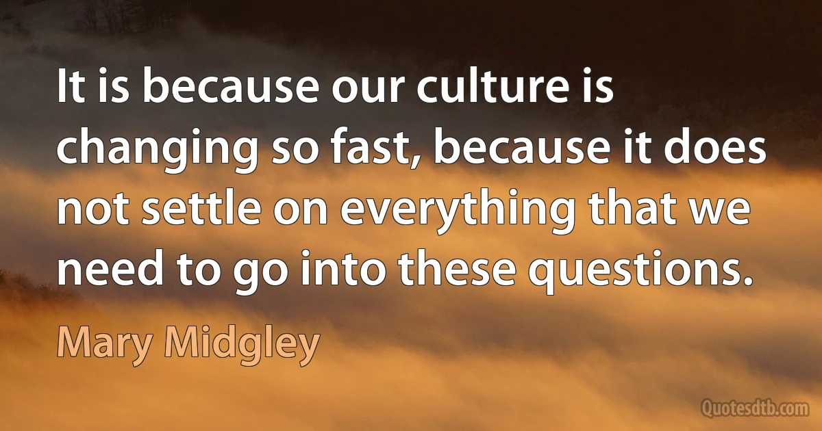 It is because our culture is changing so fast, because it does not settle on everything that we need to go into these questions. (Mary Midgley)